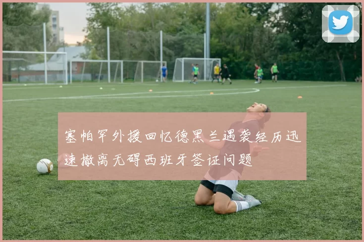 塞帕罕外援回忆德黑兰遇袭经历迅速撤离无碍西班牙签证问题