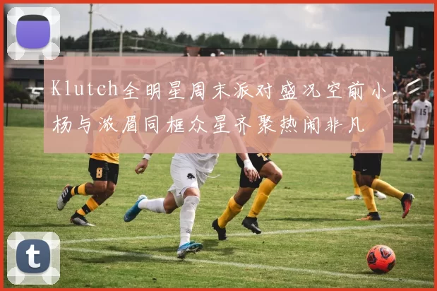 Klutch全明星周末派对盛况空前小杨与浓眉同框众星齐聚热闹非凡