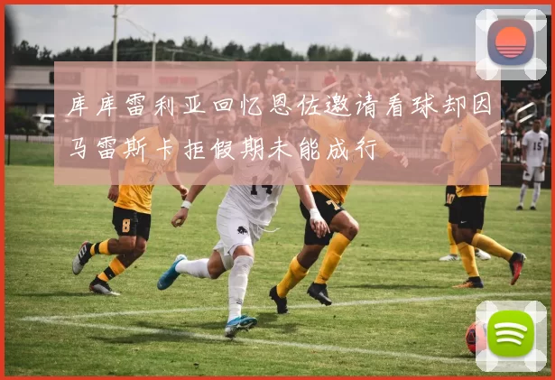 库库雷利亚回忆恩佐邀请看球却因马雷斯卡拒假期未能成行