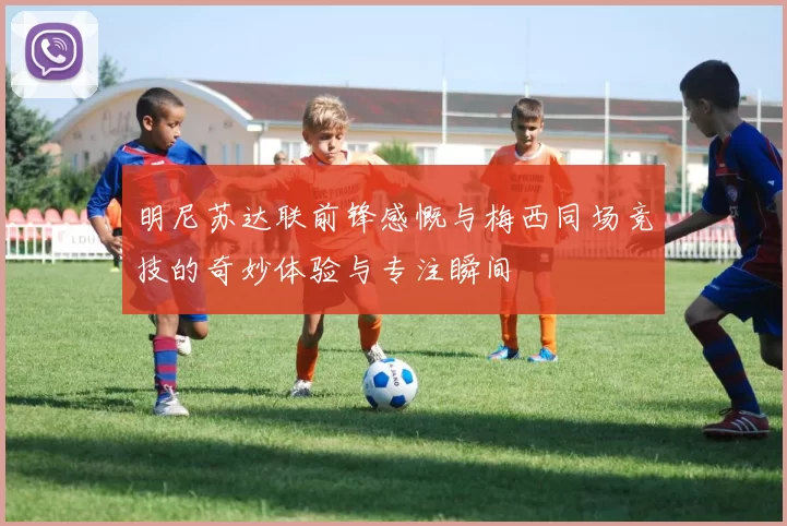 明尼苏达联前锋感慨与梅西同场竞技的奇妙体验与专注瞬间