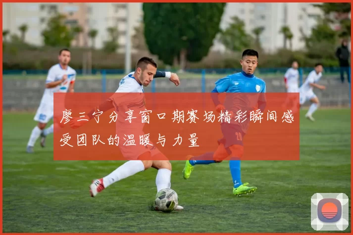 廖三宁分享窗口期赛场精彩瞬间感受团队的温暖与力量