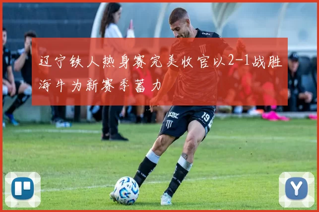 辽宁铁人热身赛完美收官以2-1战胜海牛为新赛季蓄力