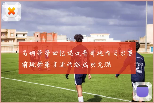 乌姆蒂蒂回忆诺坎普奇迹内马尔赛前跳舞豪言进两球成功兑现