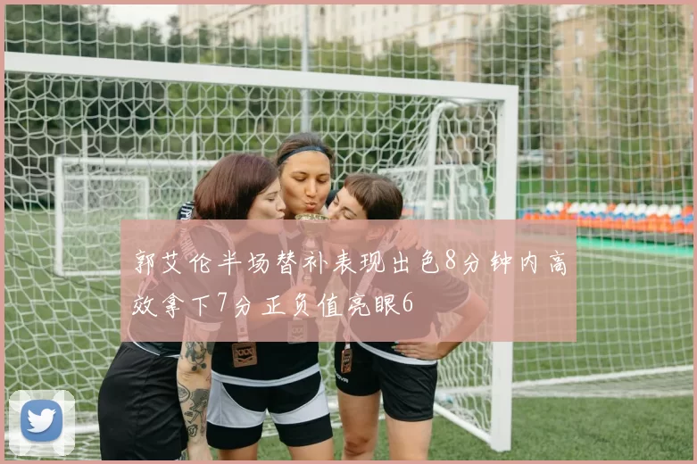 郭艾伦半场替补表现出色8分钟内高效拿下7分正负值亮眼6