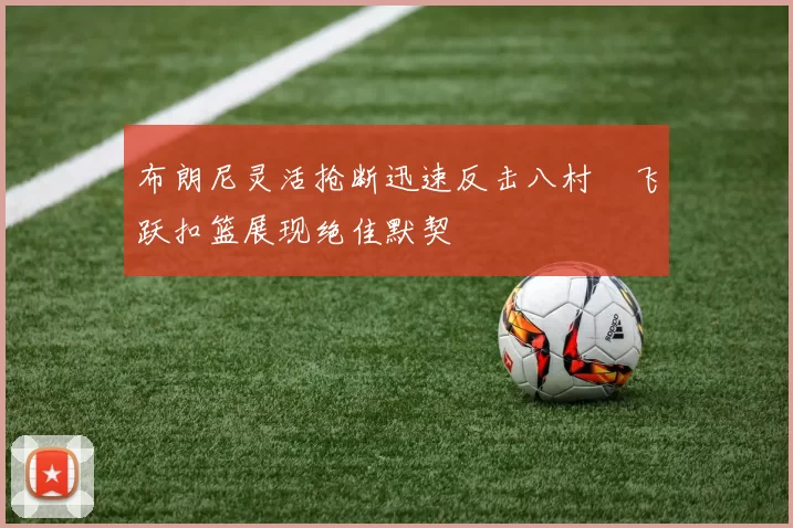 布朗尼灵活抢断迅速反击八村塁飞跃扣篮展现绝佳默契