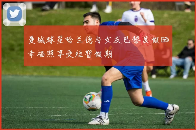 曼城球星哈兰德与女友巴黎度假晒幸福照享受短暂假期