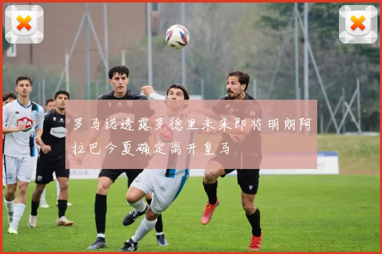 罗马诺透露罗德里未来即将明朗阿拉巴今夏确定离开皇马