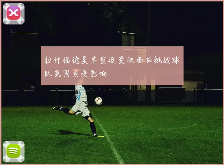 拉什福德夏季重返曼联面临挑战球队氛围或受影响