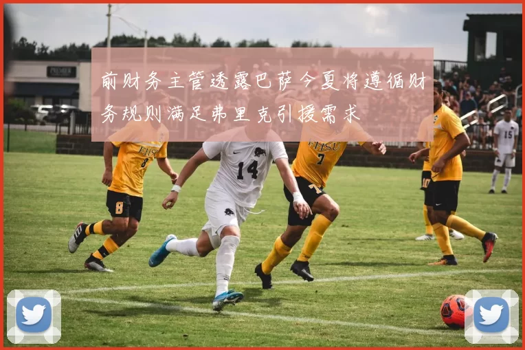前财务主管透露巴萨今夏将遵循财务规则满足弗里克引援需求