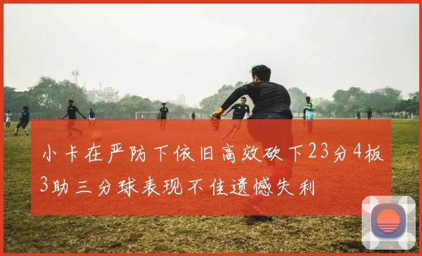 小卡在严防下依旧高效砍下23分4板3助三分球表现不佳遗憾失利