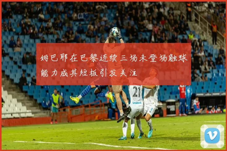 姆巴耶在巴黎连续三场未登场触球能力成其短板引发关注