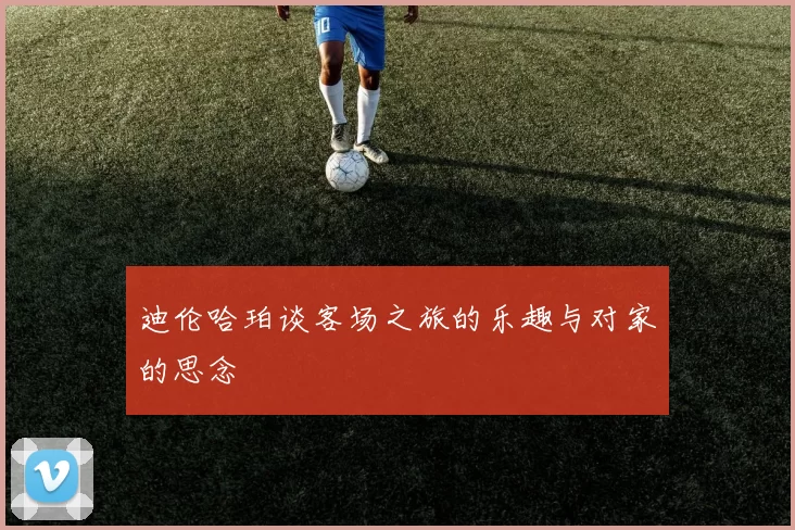 迪伦哈珀谈客场之旅的乐趣与对家的思念