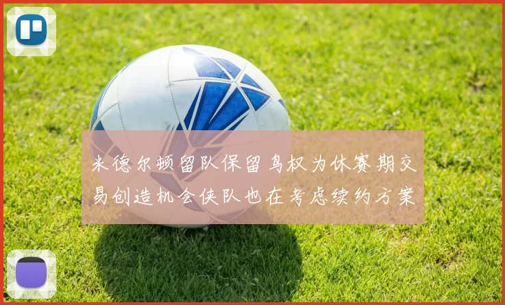 米德尔顿留队保留鸟权为休赛期交易创造机会侠队也在考虑续约方案