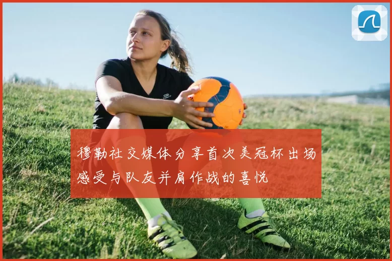 穆勒社交媒体分享首次美冠杯出场感受与队友并肩作战的喜悦