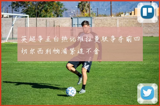 英超争五白热化维拉曼联争夺前四切尔西利物浦紧追不舍