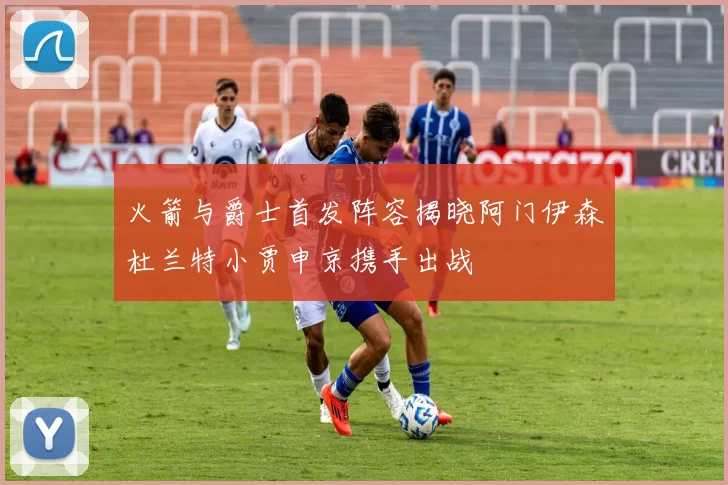 火箭与爵士首发阵容揭晓阿门伊森杜兰特小贾申京携手出战