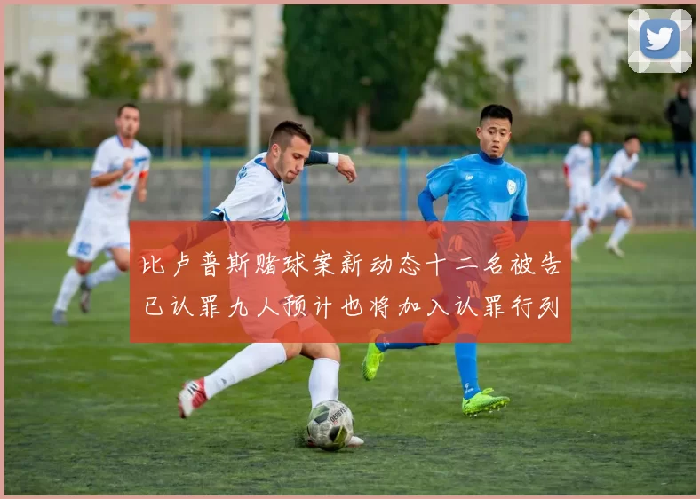 比卢普斯赌球案新动态十二名被告已认罪九人预计也将加入认罪行列