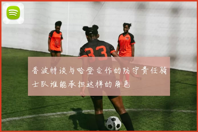 香波特谈与哈登合作的防守责任骑士队谁能承担这样的角色