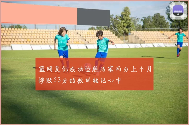 篮网复仇成功险胜活塞两分上个月惨败53分的教训铭记心中