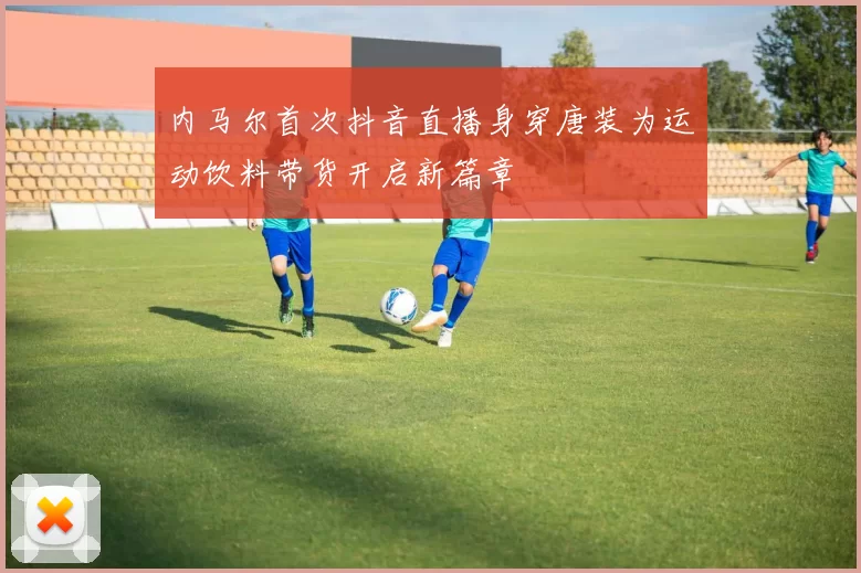 内马尔首次抖音直播身穿唐装为运动饮料带货开启新篇章