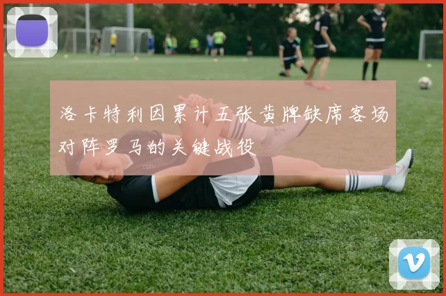 洛卡特利因累计五张黄牌缺席客场对阵罗马的关键战役